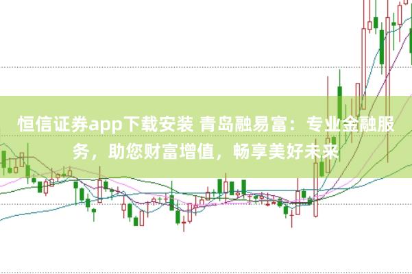 恒信证券app下载安装 青岛融易富：专业金融服务，助您财富增值，畅享美好未来