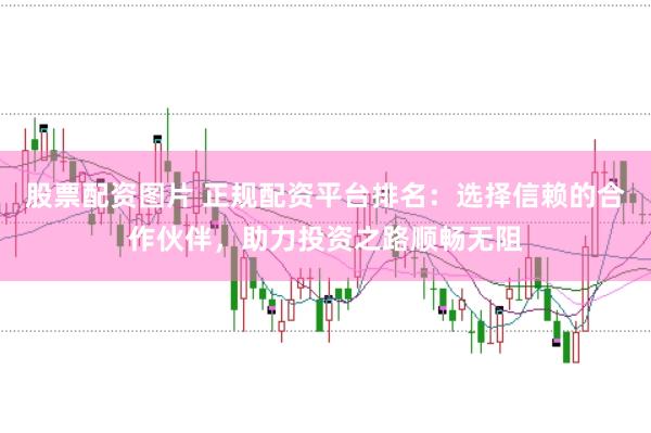 股票配资图片 正规配资平台排名：选择信赖的合作伙伴，助力投资之路顺畅无阻