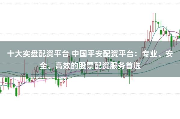 十大实盘配资平台 中国平安配资平台：专业、安全、高效的股票配资服务首选