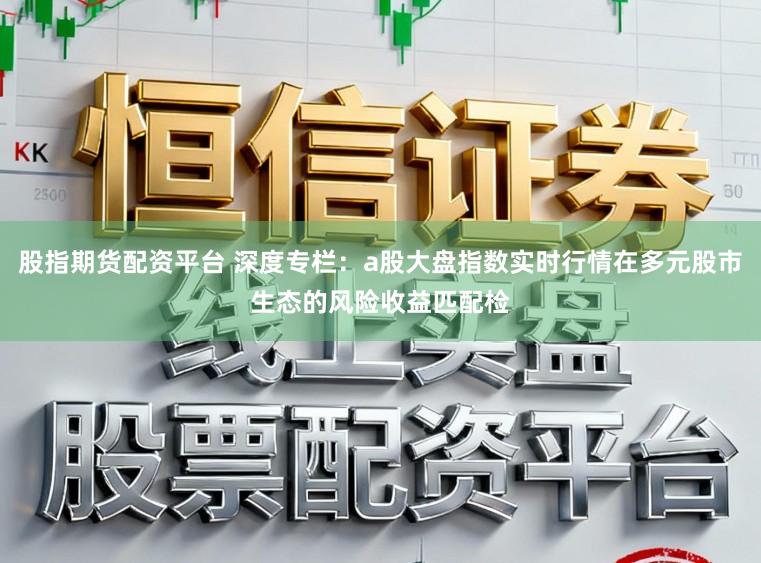 股指期货配资平台 深度专栏：a股大盘指数实时行情在多元股市生态的风险收益匹配检