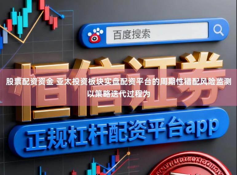股票配资资金 亚太投资板块实盘配资平台的周期性错配风险监测以策略迭代过程为