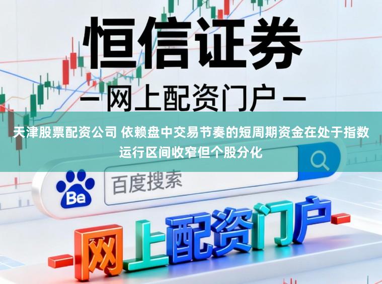 天津股票配资公司 依赖盘中交易节奏的短周期资金在处于指数运行区间收窄但个股分化
