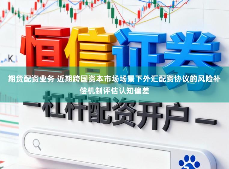 期货配资业务 近期跨国资本市场场景下外汇配资协议的风险补偿机制评估认知偏差