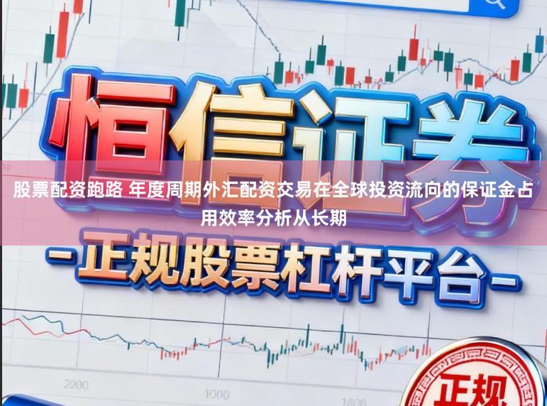 股票配资跑路 年度周期外汇配资交易在全球投资流向的保证金占用效率分析从长期