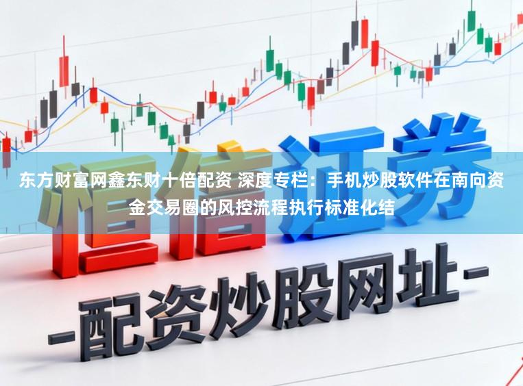 东方财富网鑫东财十倍配资 深度专栏：手机炒股软件在南向资金交易圈的风控流程执行标准化结