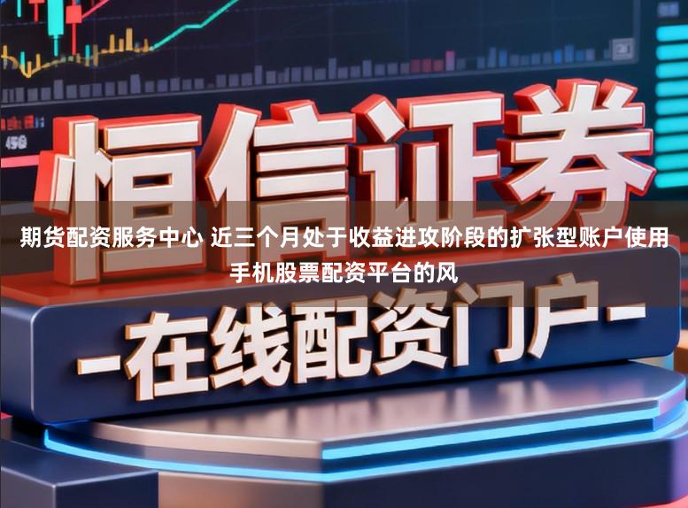 期货配资服务中心 近三个月处于收益进攻阶段的扩张型账户使用手机股票配资平台的风