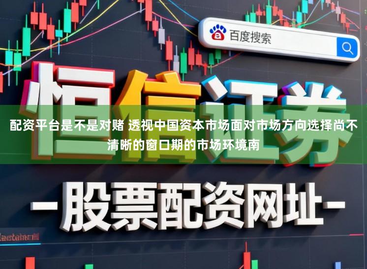 配资平台是不是对赌 透视中国资本市场面对市场方向选择尚不清晰的窗口期的市场环境南