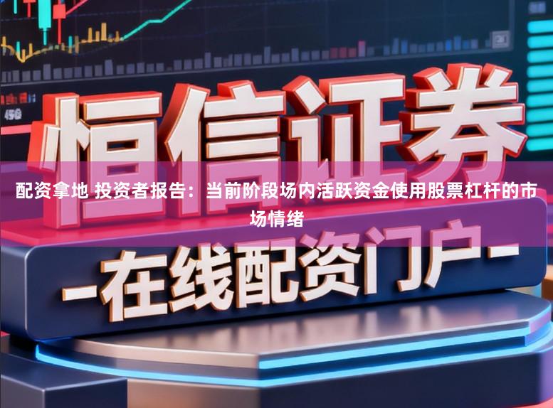 配资拿地 投资者报告：当前阶段场内活跃资金使用股票杠杆的市场情绪