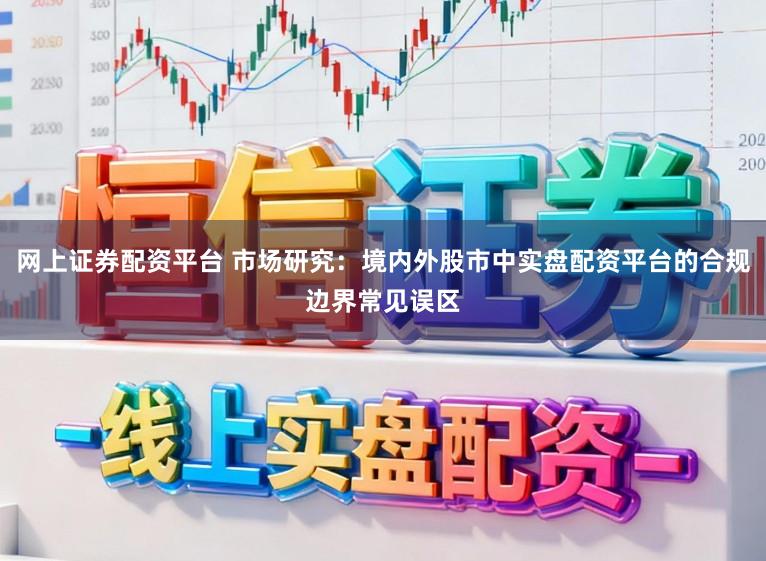 网上证券配资平台 市场研究：境内外股市中实盘配资平台的合规边界常见误区