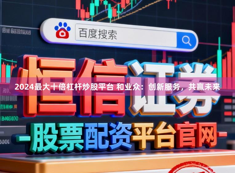 2024最大十倍杠杆炒股平台 和业众：创新服务，共赢未来